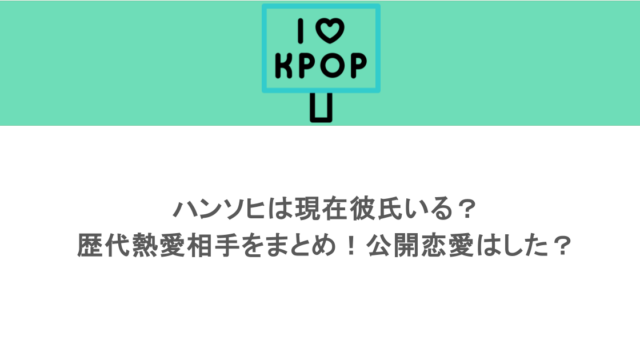 ハンソヒは現在彼氏いる？歴代熱愛相手をまとめ！公開恋愛はした？